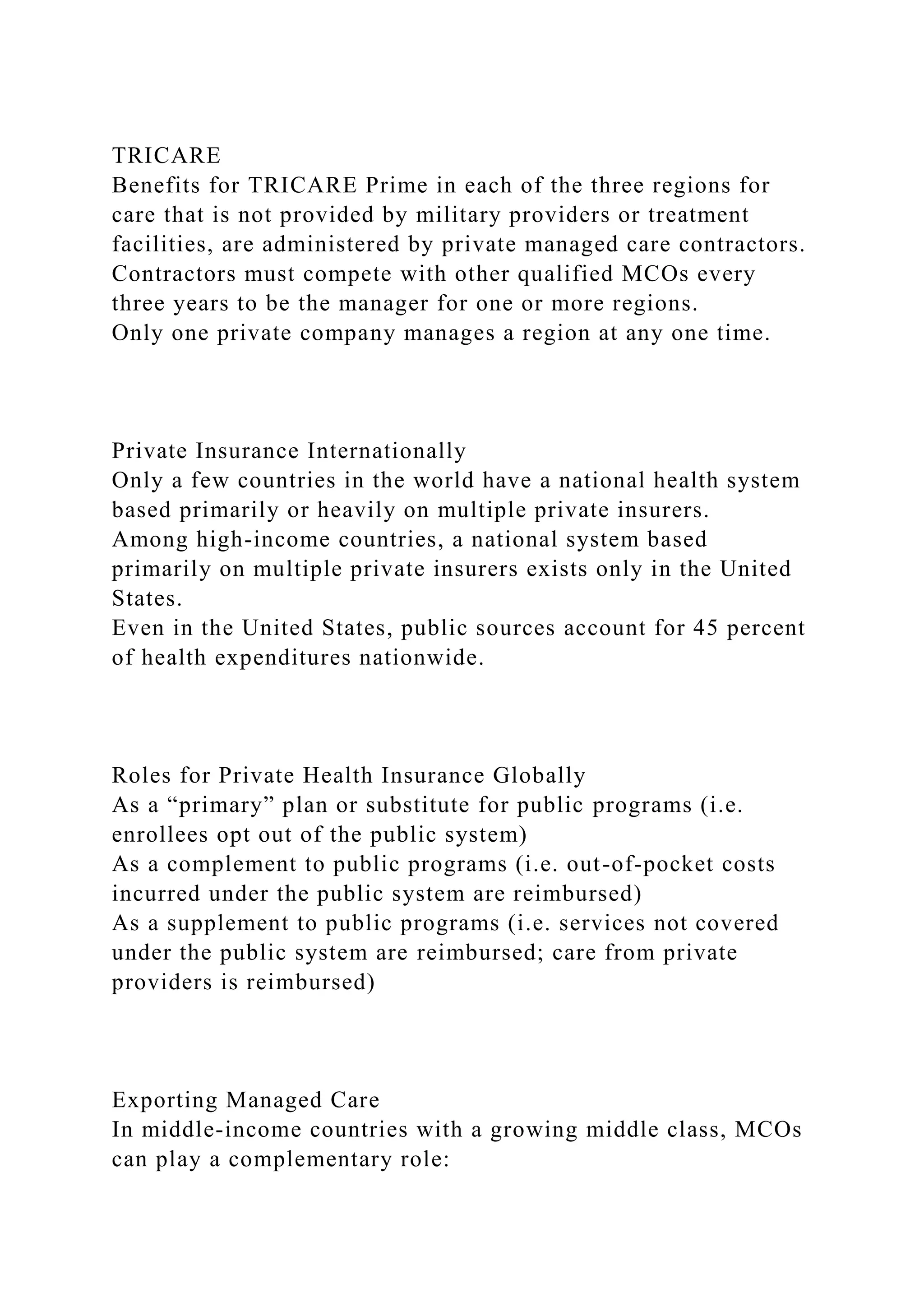 TRICARE
Benefits for TRICARE Prime in each of the three regions for
care that is not provided by military providers or treatment
facilities, are administered by private managed care contractors.
Contractors must compete with other qualified MCOs every
three years to be the manager for one or more regions.
Only one private company manages a region at any one time.
Private Insurance Internationally
Only a few countries in the world have a national health system
based primarily or heavily on multiple private insurers.
Among high-income countries, a national system based
primarily on multiple private insurers exists only in the United
States.
Even in the United States, public sources account for 45 percent
of health expenditures nationwide.
Roles for Private Health Insurance Globally
As a “primary” plan or substitute for public programs (i.e.
enrollees opt out of the public system)
As a complement to public programs (i.e. out-of-pocket costs
incurred under the public system are reimbursed)
As a supplement to public programs (i.e. services not covered
under the public system are reimbursed; care from private
providers is reimbursed)
Exporting Managed Care
In middle-income countries with a growing middle class, MCOs
can play a complementary role:
 