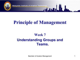 Malaysian Institute of Aviation Technology
Bachelor of Aviation Management 1
Principle of Management
Week 7
Understanding Groups and
Teams.
 