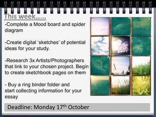 This week……
Deadline: Monday 17th October
-Complete a Mood board and spider
diagram
-Create digital ‘sketches’ of potential
ideas for your study.
-Research 3x Artists/Photographers
that link to your chosen project. Begin
to create sketchbook pages on them
- Buy a ring binder folder and
start collecting information for your
essay
 
