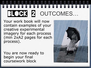 OUTCOMES…
Your work book will now
contain examples of your
creative experimental
imagery for each process
(min 2xA2 pages for each
process).
You are now ready to
begin your final
coursework block
 