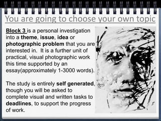 You are going to choose your own topic
Block 3 is a personal investigation
into a theme, issue, idea or
photographic problem that you are
interested in. It is a further unit of
practical, visual photographic work
this time supported by an
essay(approximately 1-3000 words).
The study is entirely self generated,
though you will be asked to
complete visual and written tasks to
deadlines, to support the progress
of work.
 