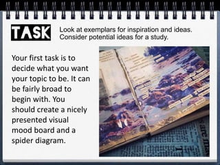 Your first task is to
decide what you want
your topic to be. It can
be fairly broad to
begin with. You
should create a nicely
presented visual
mood board and a
spider diagram.
Look at exemplars for inspiration and ideas.
Consider potential ideas for a study.
 