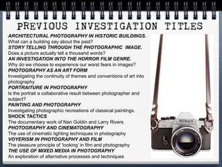 ARCHITECTURAL PHOTOGRAPHY IN HISTORIC BUILDINGS.
What can a building say about the past?
STORY TELLING THROUGH THE PHOTOGRAPHIC IMAGE.
Does a picture actually tell a thousand words?
AN INVESTIGATION INTO THE HORROR FILM GENRE.
Why do we choose to experience our worst fears in images?
PHOTOGRAPHY AS AN ART FORM
Investigating the continuity of themes and conventions of art into
photography
PORTRAITURE IN PHOTOGRAPHY
Is the portrait a collaborative result between photographer and
subject?
PAINTING AND PHOTOGRAPHY
Investigating photographic recreations of classical paintings.
SHOCK TACTICS
The documentary work of Nan Goldin and Larry Rivers
PHOTOGRAPHY AND CINEMATOGRAPHY
The use of cinematic lighting techniques in photography
VOYERISM IN PHOTOGRAPHY AND FILM
The pleasure principle of ‘looking’ in film and photography
THE USE OF MIXED MEDIA IN PHOTOGRAPHY
An exploration of alternative processes and techniques
 