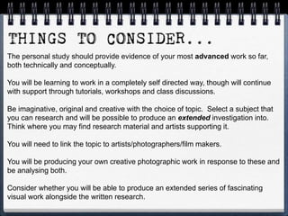 The personal study should provide evidence of your most advanced work so far,
both technically and conceptually.
You will be learning to work in a completely self directed way, though will continue
with support through tutorials, workshops and class discussions.
Be imaginative, original and creative with the choice of topic. Select a subject that
you can research and will be possible to produce an extended investigation into.
Think where you may find research material and artists supporting it.
You will need to link the topic to artists/photographers/film makers.
You will be producing your own creative photographic work in response to these and
be analysing both.
Consider whether you will be able to produce an extended series of fascinating
visual work alongside the written research.
 