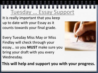 Tuesday … Essay Support
It is really important that you keep
up to date with your Essay as it
counts towards your final grade.
Every Tuesday Miss May or Miss
Findlay will check through your
essay… so you MUST make sure you
bring your draft with you every
Wednesday.
This will help and support you with your progress.
 