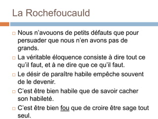 La Rochefoucauld
 Nous n’avouons de petits défauts que pour
persuader que nous n’en avons pas de
grands.
 La véritable éloquence consiste à dire tout ce
qu’il faut, et à ne dire que ce qu’il faut.
 Le désir de paraître habile empêche souvent
de le devenir.
 C’est être bien habile que de savoir cacher
son habileté.
 C’est être bien fou que de croire être sage tout
seul.
 