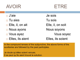 AVOIR ETRE
 J’aie Je sois
 Tu aies Tu sois
 Elle, il, on ait Elle, il, on soit
 Nous ayons Nous soyons
 Vous ayez Vous soyez
 Elles, ils aient Elles, ils soient
In the compound tenses of the subjunctive, the above forms of the
auxiliaries are followed by the past participles.
Je doute qu’elles soient venues.
Il se peut qu’ils aient trouvé la solution.
 