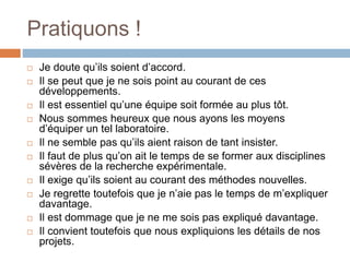 Pratiquons !
 Je doute qu’ils soient d’accord.
 Il se peut que je ne sois point au courant de ces
développements.
 Il est essentiel qu’une équipe soit formée au plus tôt.
 Nous sommes heureux que nous ayons les moyens
d’équiper un tel laboratoire.
 Il ne semble pas qu’ils aient raison de tant insister.
 Il faut de plus qu’on ait le temps de se former aux disciplines
sévères de la recherche expérimentale.
 Il exige qu’ils soient au courant des méthodes nouvelles.
 Je regrette toutefois que je n’aie pas le temps de m’expliquer
davantage.
 Il est dommage que je ne me sois pas expliqué davantage.
 Il convient toutefois que nous expliquions les détails de nos
projets.
 