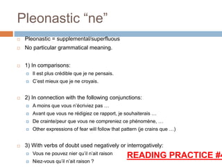 Pleonastic “ne”
 Pleonastic = supplemental/superfluous
 No particular grammatical meaning.
 1) In comparisons:
 Il est plus crédible que je ne pensais.
 C’est mieux que je ne croyais.
 2) In connection with the following conjunctions:
 A moins que vous n’écriviez pas …
 Avant que vous ne rédigiez ce rapport, je souhaiterais …
 De crainte/peur que vous ne compreniez ce phénomène, …
 Other expressions of fear will follow that pattern (je crains que …)
 3) With verbs of doubt used negatively or interrogatively:
 Vous ne pouvez nier qu’il n’ait raison
 Niez-vous qu’il n’ait raison ?
READING PRACTICE #4
 