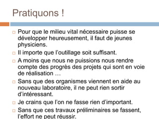 Pratiquons !
 Pour que le milieu vital nécessaire puisse se
développer heureusement, il faut de jeunes
physiciens.
 Il importe que l’outillage soit suffisant.
 A moins que nous ne puissions nous rendre
compte des progrès des projets qui sont en voie
de réalisation …
 Sans que des organismes viennent en aide au
nouveau laboratoire, il ne peut rien sortir
d’intéressant.
 Je crains que l’on ne fasse rien d’important.
 Sans que ces travaux préliminaires se fassent,
l’effort ne peut réussir.
 
