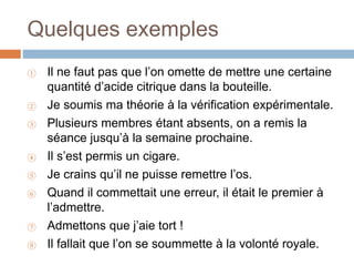 Quelques exemples
① Il ne faut pas que l’on omette de mettre une certaine
quantité d’acide citrique dans la bouteille.
② Je soumis ma théorie à la vérification expérimentale.
③ Plusieurs membres étant absents, on a remis la
séance jusqu’à la semaine prochaine.
④ Il s’est permis un cigare.
⑤ Je crains qu’il ne puisse remettre l’os.
⑥ Quand il commettait une erreur, il était le premier à
l’admettre.
⑦ Admettons que j’aie tort !
⑧ Il fallait que l’on se soummette à la volonté royale.
 