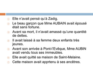 ① Elle n’avait pensé qu’à Zadig.
② Le beau garçon que Mme AUBAIN avait épousé
était sans fortune.
③ Avant sa mort, il n’avait amassé qu’une quantité
de dettes.
④ Il avait laissé à sa femme deux enfants très
jeunes.
⑤ Avant son arrivée à Pont-l’Evêque, Mme AUBIN
avait vendu tous ses immeubles.
⑥ Elle avait quitté sa maison de Saint-Melaine.
⑦ Cette maison avait apprtenu à ses ancêtres.
 