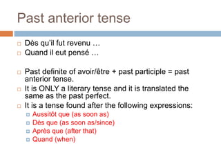 Past anterior tense
 Dès qu’il fut revenu …
 Quand il eut pensé …
 Past definite of avoir/être + past participle = past
anterior tense.
 It is ONLY a literary tense and it is translated the
same as the past perfect.
 It is a tense found after the following expressions:
 Aussitôt que (as soon as)
 Dès que (as soon as/since)
 Après que (after that)
 Quand (when)
 