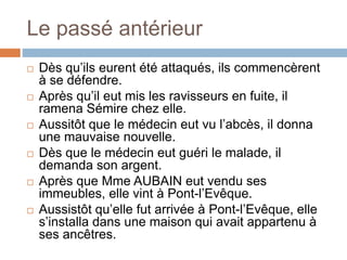 Le passé antérieur
 Dès qu’ils eurent été attaqués, ils commencèrent
à se défendre.
 Après qu’il eut mis les ravisseurs en fuite, il
ramena Sémire chez elle.
 Aussitôt que le médecin eut vu l’abcès, il donna
une mauvaise nouvelle.
 Dès que le médecin eut guéri le malade, il
demanda son argent.
 Après que Mme AUBAIN eut vendu ses
immeubles, elle vint à Pont-l’Evêque.
 Aussistôt qu’elle fut arrivée à Pont-l’Evêque, elle
s’installa dans une maison qui avait appartenu à
ses ancêtres.
 