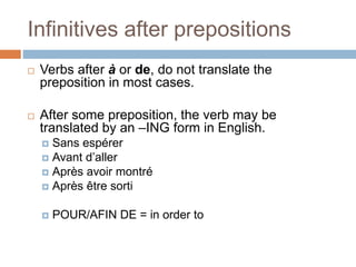 Infinitives after prepositions
 Verbs after à or de, do not translate the
preposition in most cases.
 After some preposition, the verb may be
translated by an –ING form in English.
 Sans espérer
 Avant d’aller
 Après avoir montré
 Après être sorti
 POUR/AFIN DE = in order to
 