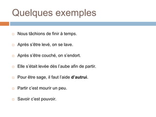 Quelques exemples
 Nous tâchions de finir à temps.
 Après s’être levé, on se lave.
 Après s’être couché, on s’endort.
 Elle s’était levée dès l’aube afin de partir.
 Pour être sage, il faut l’aide d’autrui.
 Partir c’est mourir un peu.
 Savoir c’est pouvoir.
 