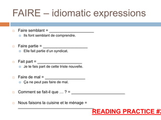 FAIRE – idiomatic expressions
 Faire semblant = ____________________
 Ils font semblant de comprendre.
 Faire partie = ____________________
 Elle fait partie d’un syndicat.
 Fait part = ____________________
 Je te fais part de cette triste nouvelle.
 Faire de mal = __________________
 Ça ne peut pas faire de mal.
 Comment se fait-il que … ? = ________________________
 Nous faisons la cuisine et le ménage =
__________________________________
READING PRACTICE #2
 