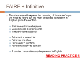 FAIRE + Infinitive
 This structure will express the meaning of “to cause” – you
will need to figure out the most adequate translation in
English given the context.
 Il fait enregistrer ses bagages.
 Ça commence à se faire sentir.
 Il fit partir l’ambassadeur.
 Faire venir = to send for
 Faire voir = to show
 Faire savoir = to inform
 Faire remarquer = to point out
 A passive construction may be preferred in English.
READING PRACTICE #3
 