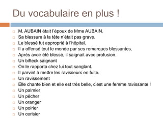 Du vocabulaire en plus !
 M. AUBAIN était l’époux de Mme AUBAIN.
 Sa blessure à la tête n’était pas grave.
 Le blessé fut approprié à l’hôpital.
 Il a offensé tout le monde par ses remarques blessantes.
 Après avoir été blessé, il saignait avec profusion.
 Un bifteck saignant
 On le rapporta chez lui tout sanglant.
 Il parvint à mettre les ravisseurs en fuite.
 Un ravissement
 Elle chante bien et elle est très belle, c’est une femme ravissante !
 Un palmier
 Un pêcher
 Un oranger
 Un poirier
 Un cerisier
 