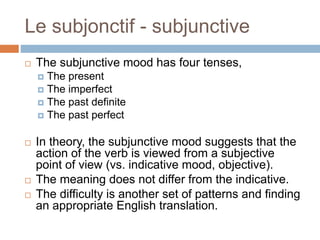 Le subjonctif - subjunctive
 The subjunctive mood has four tenses,
 The present
 The imperfect
 The past definite
 The past perfect
 In theory, the subjunctive mood suggests that the
action of the verb is viewed from a subjective
point of view (vs. indicative mood, objective).
 The meaning does not differ from the indicative.
 The difficulty is another set of patterns and finding
an appropriate English translation.
 
