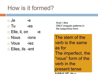 How is it formed?
 Je -e
 Tu -es
 Elle, il, on -e
 Nous -ions
 Vous -iez
 Elles, ils -ent
Avoir / être
ONLY irregular patterns in
the subjunctive form.
The stem of the
verb is the same
as for
The imperfect, the
“nous” form of the
verb in the
present tense
 