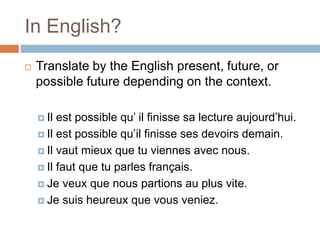 In English?
 Translate by the English present, future, or
possible future depending on the context.
 Il est possible qu’ il finisse sa lecture aujourd’hui.
 Il est possible qu’il finisse ses devoirs demain.
 Il vaut mieux que tu viennes avec nous.
 Il faut que tu parles français.
 Je veux que nous partions au plus vite.
 Je suis heureux que vous veniez.
 