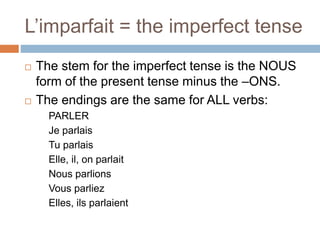 L’imparfait = the imperfect tense
 The stem for the imperfect tense is the NOUS
form of the present tense minus the –ONS.
 The endings are the same for ALL verbs:
PARLER
Je parlais
Tu parlais
Elle, il, on parlait
Nous parlions
Vous parliez
Elles, ils parlaient
 