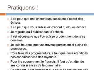 Pratiquons !
 Il se peut que nos chercheurs subissent d’abord des
échecs.
 Il se peut que vous subissiez d’abord quelques échecs.
 Je regrette qu’il subisse tant d’échecs.
 Il est nécessaire que l’on agisse prudemment dans ce
domaine.
 Je suis heureux que vos travaux paraissent si pleins de
promesses.
 Pour faire des progrès futurs, il faut que nous étendions
nos connaissances des rayons X.
 Pour lire couramment le français, il faut qu’on étende
ses connaissances de la grammaire.
 