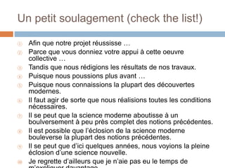 Un petit soulagement (check the list!)
① Afin que notre projet réussisse …
② Parce que vous donniez votre appui à cette oeuvre
collective …
③ Tandis que nous rédigions les résultats de nos travaux.
④ Puisque nous poussions plus avant …
⑤ Puisque nous connaissions la plupart des découvertes
modernes.
⑥ Il faut agir de sorte que nous réalisions toutes les conditions
nécessaires.
⑦ Il se peut que la science moderne aboutisse à un
boulversement à peu près complet des notions précédentes.
⑧ Il est possible que l’éclosion de la science moderne
bouleverse la plupart des notions précédentes.
⑨ Il se peut que d’ici quelques années, nous voyions la pleine
éclosion d’une science nouvelle.
⑩ Je regrette d’ailleurs que je n’aie pas eu le temps de
 