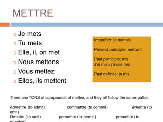 METTRE
 Je mets
 Tu mets
 Elle, il, on met
 Nous mettons
 Vous mettez
 Elles, ils mettent
Imperfect: je mettais
Present participle: mettant
Past participle: mis
J’ai mis / j’avais mis
Past definite: je mis
There are TONS of compounds of mettre, and they all follow the same patter.
Admettre (to admit) commettre (to commit) émettre (to
emit)
Omettre (to omit) permettre (to permit) promettre (to
 