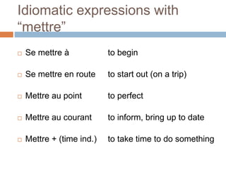 Idiomatic expressions with
“mettre”
 Se mettre à to begin
 Se mettre en route to start out (on a trip)
 Mettre au point to perfect
 Mettre au courant to inform, bring up to date
 Mettre + (time ind.) to take time to do something
 
