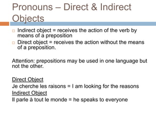 Pronouns – Direct & Indirect
Objects
 Indirect object = receives the action of the verb by
means of a preposition
 Direct object = receives the action without the means
of a preposition.
Attention: prepositions may be used in one language but
not the other.
Direct Object
Je cherche les raisons = I am looking for the reasons
Indirect Object
Il parle à tout le monde = he speaks to everyone
 