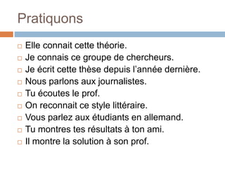 Pratiquons
 Elle connait cette théorie.
 Je connais ce groupe de chercheurs.
 Je écrit cette thèse depuis l’année dernière.
 Nous parlons aux journalistes.
 Tu écoutes le prof.
 On reconnait ce style littéraire.
 Vous parlez aux étudiants en allemand.
 Tu montres tes résultats à ton ami.
 Il montre la solution à son prof.
 