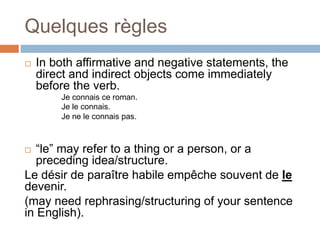 Quelques règles
 In both affirmative and negative statements, the
direct and indirect objects come immediately
before the verb.
Je connais ce roman.
Je le connais.
Je ne le connais pas.
 “le” may refer to a thing or a person, or a
preceding idea/structure.
Le désir de paraître habile empêche souvent de le
devenir.
(may need rephrasing/structuring of your sentence
in English).
 