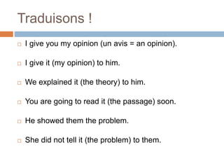 Traduisons !
 I give you my opinion (un avis = an opinion).
 I give it (my opinion) to him.
 We explained it (the theory) to him.
 You are going to read it (the passage) soon.
 He showed them the problem.
 She did not tell it (the problem) to them.
 
