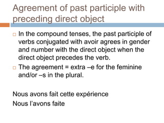 Agreement of past participle with
preceding direct object
 In the compound tenses, the past participle of
verbs conjugated with avoir agrees in gender
and number with the direct object when the
direct object precedes the verb.
 The agreement = extra –e for the feminine
and/or –s in the plural.
Nous avons fait cette expérience
Nous l’avons faite
 