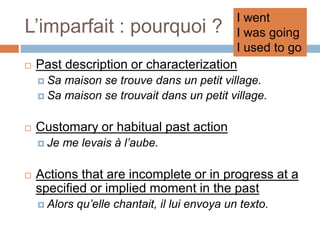 L’imparfait : pourquoi ?
 Past description or characterization
 Sa maison se trouve dans un petit village.
 Sa maison se trouvait dans un petit village.
 Customary or habitual past action
 Je me levais à l’aube.
 Actions that are incomplete or in progress at a
specified or implied moment in the past
 Alors qu’elle chantait, il lui envoya un texto.
I went
I was going
I used to go
 