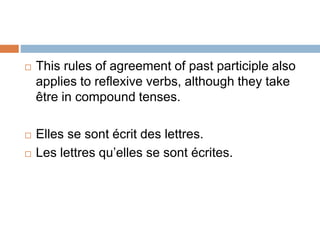  This rules of agreement of past participle also
applies to reflexive verbs, although they take
être in compound tenses.
 Elles se sont écrit des lettres.
 Les lettres qu’elles se sont écrites.
 