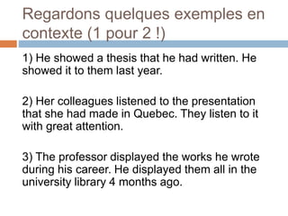 Regardons quelques exemples en
contexte (1 pour 2 !)
1) He showed a thesis that he had written. He
showed it to them last year.
2) Her colleagues listened to the presentation
that she had made in Quebec. They listen to it
with great attention.
3) The professor displayed the works he wrote
during his career. He displayed them all in the
university library 4 months ago.
 