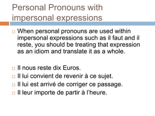 Personal Pronouns with
impersonal expressions
 When personal pronouns are used within
impersonal expressions such as il faut and il
reste, you should be treating that expression
as an idiom and translate it as a whole.
 Il nous reste dix Euros.
 Il lui convient de revenir à ce sujet.
 Il lui est arrivé de corriger ce passage.
 Il leur importe de partir à l’heure.
 