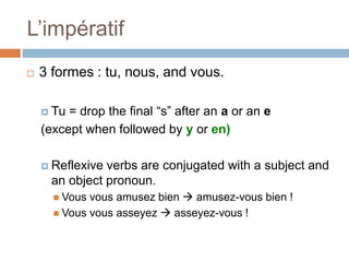 L’impératif
 3 formes : tu, nous, and vous.
 Tu = drop the final “s” after an a or an e
(except when followed by y or en)
 Reflexive verbs are conjugated with a subject and
an object pronoun.
 Vous vous amusez bien  amusez-vous bien !
 Vous vous asseyez  asseyez-vous !
 