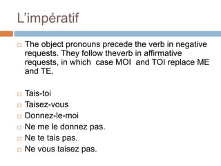 L’impératif
 The object pronouns precede the verb in negative
requests. They follow theverb in affirmative
requests, in which case MOI and TOI replace ME
and TE.
 Tais-toi
 Taisez-vous
 Donnez-le-moi
 Ne me le donnez pas.
 Ne te tais pas.
 Ne vous taisez pas.
 