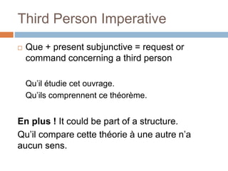 Third Person Imperative
 Que + present subjunctive = request or
command concerning a third person
Qu’il étudie cet ouvrage.
Qu’ils comprennent ce théorème.
En plus ! It could be part of a structure.
Qu’il compare cette théorie à une autre n’a
aucun sens.
 