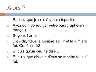 Alors ?
1. Sachez que je suis à votre disposition.
2. Ayez soin de rédiger votre paragraphe en
français.
3. Soyons francs !
4. Dieu dit, “Que la lumière soit !” et la lumière
fut. Genèse 1:3
5. Et puis qu’un seul te dise …
6. Et puis, que chacun d’eux se montre tel qu’il
fut.
 