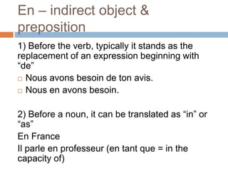 En – indirect object &
preposition
1) Before the verb, typically it stands as the
replacement of an expression beginning with
“de”
 Nous avons besoin de ton avis.
 Nous en avons besoin.
2) Before a noun, it can be translated as “in” or
“as”
En France
Il parle en professeur (en tant que = in the
capacity of)
 