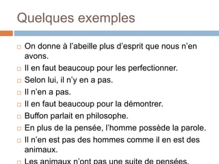 Quelques exemples
 On donne à l’abeille plus d’esprit que nous n’en
avons.
 Il en faut beaucoup pour les perfectionner.
 Selon lui, il n’y en a pas.
 Il n’en a pas.
 Il en faut beaucoup pour la démontrer.
 Buffon parlait en philosophe.
 En plus de la pensée, l’homme possède la parole.
 Il n’en est pas des hommes comme il en est des
animaux.
 