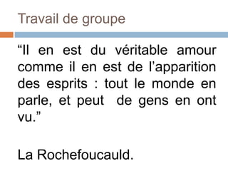 Travail de groupe
“Il en est du véritable amour
comme il en est de l’apparition
des esprits : tout le monde en
parle, et peut de gens en ont
vu.”
La Rochefoucauld.
 
