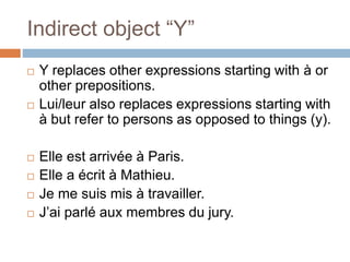 Indirect object “Y”
 Y replaces other expressions starting with à or
other prepositions.
 Lui/leur also replaces expressions starting with
à but refer to persons as opposed to things (y).
 Elle est arrivée à Paris.
 Elle a écrit à Mathieu.
 Je me suis mis à travailler.
 J’ai parlé aux membres du jury.
 