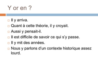 Y or en ?
 Il y arriva.
 Quant à cette théorie, il y croyait.
 Aussi y pensait-il.
 Il est difficile de savoir ce qui s’y passe.
 Il y mit des années.
 Nous y parlons d’un contexte historique assez
lourd.
 