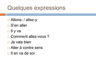 Quelques expressions
 Allons- / allez-y
 S’en aller
 Il y va
 Comment allez-vous ?
 Je vais bien
 Aller à contre sens
 Il en va de soi
 